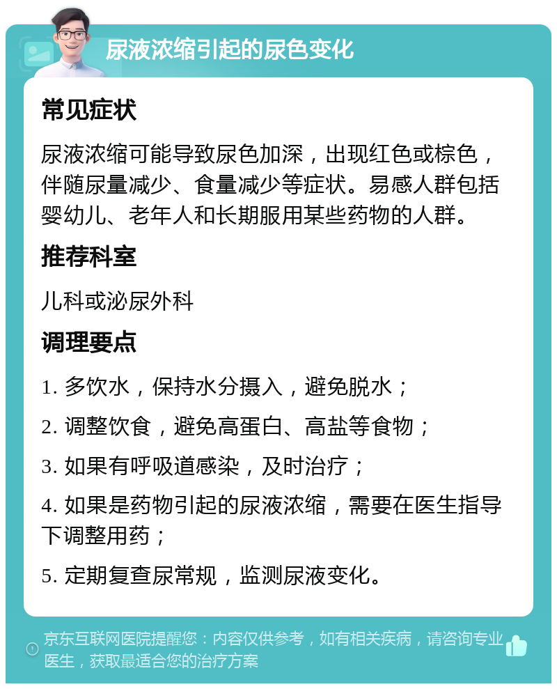 尿液浓缩引起的尿色变化 常见症状 尿液浓缩可能导致尿色加深，出现红色或棕色，伴随尿量减少、食量减少等症状。易感人群包括婴幼儿、老年人和长期服用某些药物的人群。 推荐科室 儿科或泌尿外科 调理要点 1. 多饮水，保持水分摄入，避免脱水； 2. 调整饮食，避免高蛋白、高盐等食物； 3. 如果有呼吸道感染，及时治疗； 4. 如果是药物引起的尿液浓缩，需要在医生指导下调整用药； 5. 定期复查尿常规，监测尿液变化。