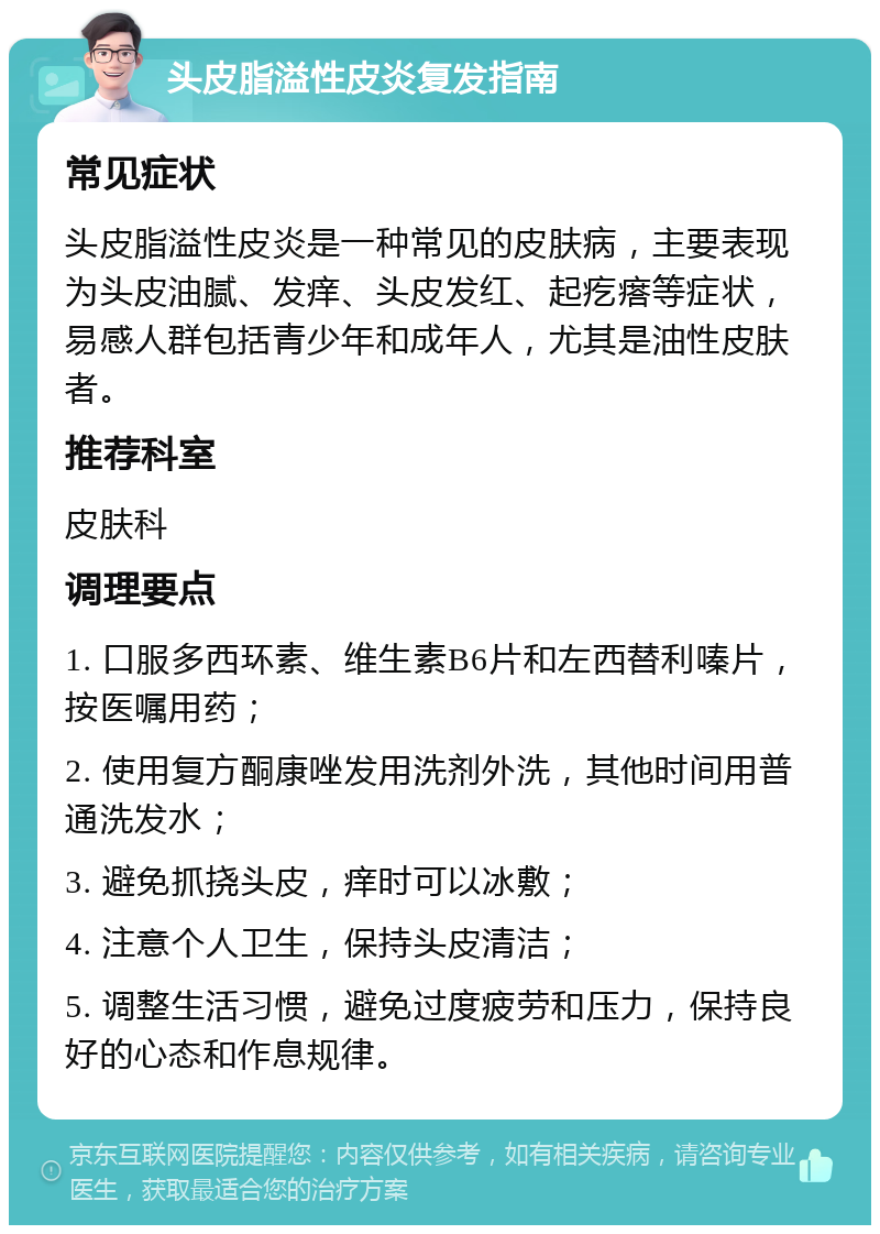 头皮脂溢性皮炎复发指南 常见症状 头皮脂溢性皮炎是一种常见的皮肤病，主要表现为头皮油腻、发痒、头皮发红、起疙瘩等症状，易感人群包括青少年和成年人，尤其是油性皮肤者。 推荐科室 皮肤科 调理要点 1. 口服多西环素、维生素B6片和左西替利嗪片，按医嘱用药； 2. 使用复方酮康唑发用洗剂外洗，其他时间用普通洗发水； 3. 避免抓挠头皮，痒时可以冰敷； 4. 注意个人卫生，保持头皮清洁； 5. 调整生活习惯，避免过度疲劳和压力，保持良好的心态和作息规律。