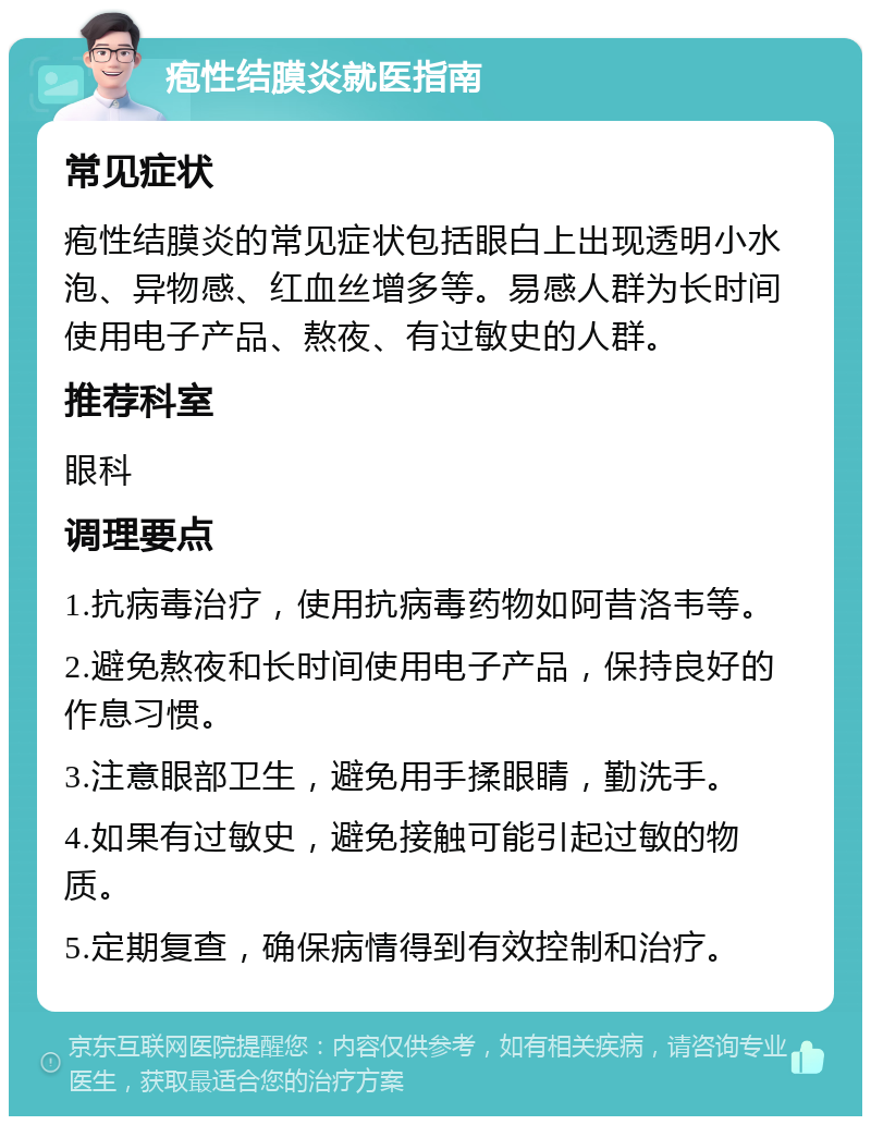 疱性结膜炎就医指南 常见症状 疱性结膜炎的常见症状包括眼白上出现透明小水泡、异物感、红血丝增多等。易感人群为长时间使用电子产品、熬夜、有过敏史的人群。 推荐科室 眼科 调理要点 1.抗病毒治疗，使用抗病毒药物如阿昔洛韦等。 2.避免熬夜和长时间使用电子产品，保持良好的作息习惯。 3.注意眼部卫生，避免用手揉眼睛，勤洗手。 4.如果有过敏史，避免接触可能引起过敏的物质。 5.定期复查，确保病情得到有效控制和治疗。