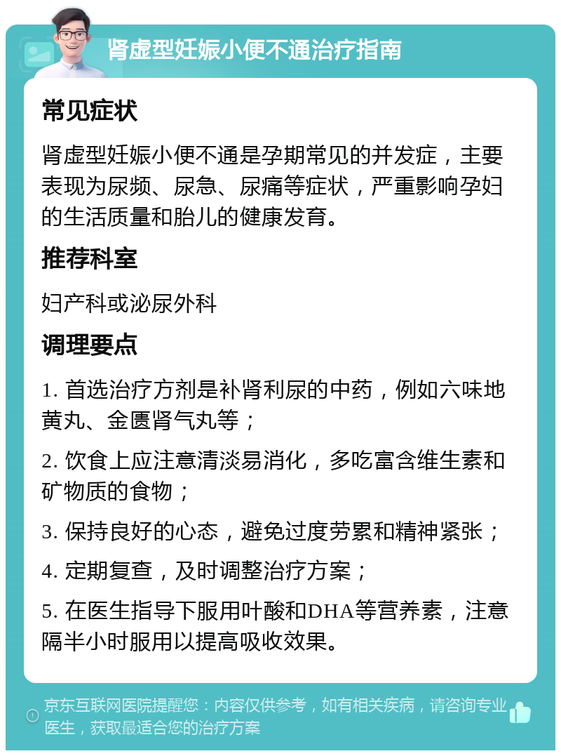 肾虚型妊娠小便不通治疗指南 常见症状 肾虚型妊娠小便不通是孕期常见的并发症，主要表现为尿频、尿急、尿痛等症状，严重影响孕妇的生活质量和胎儿的健康发育。 推荐科室 妇产科或泌尿外科 调理要点 1. 首选治疗方剂是补肾利尿的中药，例如六味地黄丸、金匮肾气丸等； 2. 饮食上应注意清淡易消化，多吃富含维生素和矿物质的食物； 3. 保持良好的心态，避免过度劳累和精神紧张； 4. 定期复查，及时调整治疗方案； 5. 在医生指导下服用叶酸和DHA等营养素，注意隔半小时服用以提高吸收效果。