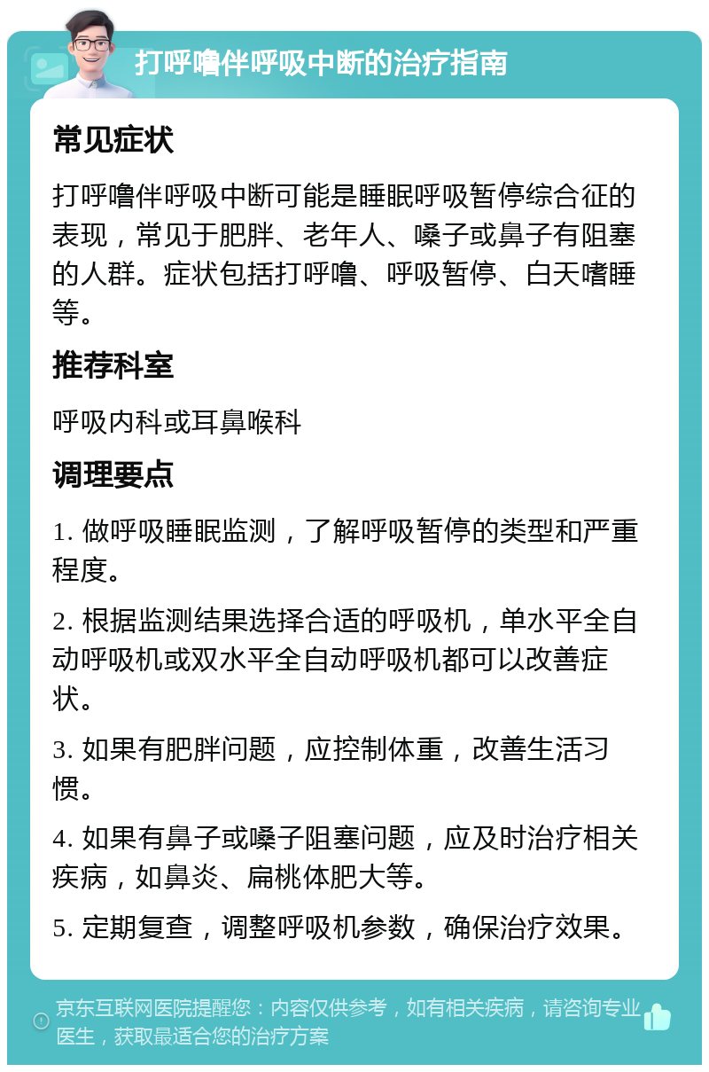 打呼噜伴呼吸中断的治疗指南 常见症状 打呼噜伴呼吸中断可能是睡眠呼吸暂停综合征的表现，常见于肥胖、老年人、嗓子或鼻子有阻塞的人群。症状包括打呼噜、呼吸暂停、白天嗜睡等。 推荐科室 呼吸内科或耳鼻喉科 调理要点 1. 做呼吸睡眠监测，了解呼吸暂停的类型和严重程度。 2. 根据监测结果选择合适的呼吸机，单水平全自动呼吸机或双水平全自动呼吸机都可以改善症状。 3. 如果有肥胖问题，应控制体重，改善生活习惯。 4. 如果有鼻子或嗓子阻塞问题，应及时治疗相关疾病，如鼻炎、扁桃体肥大等。 5. 定期复查，调整呼吸机参数，确保治疗效果。