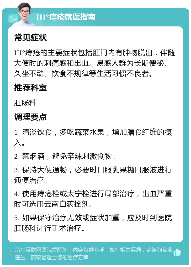 III°痔疮就医指南 常见症状 III°痔疮的主要症状包括肛门内有肿物脱出，伴随大便时的刺痛感和出血。易感人群为长期便秘、久坐不动、饮食不规律等生活习惯不良者。 推荐科室 肛肠科 调理要点 1. 清淡饮食，多吃蔬菜水果，增加膳食纤维的摄入。 2. 禁烟酒，避免辛辣刺激食物。 3. 保持大便通畅，必要时口服乳果糖口服液进行通便治疗。 4. 使用痔疮栓或太宁栓进行局部治疗，出血严重时可选用云南白药栓剂。 5. 如果保守治疗无效或症状加重，应及时到医院肛肠科进行手术治疗。