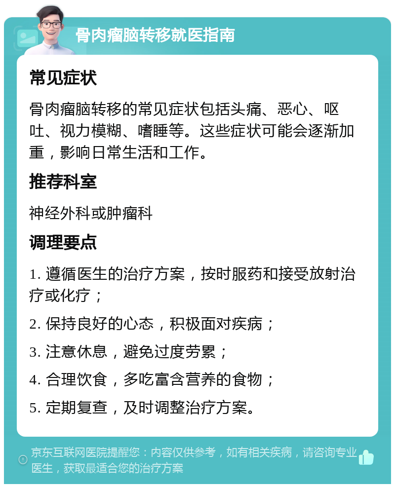 骨肉瘤脑转移就医指南 常见症状 骨肉瘤脑转移的常见症状包括头痛、恶心、呕吐、视力模糊、嗜睡等。这些症状可能会逐渐加重，影响日常生活和工作。 推荐科室 神经外科或肿瘤科 调理要点 1. 遵循医生的治疗方案，按时服药和接受放射治疗或化疗； 2. 保持良好的心态，积极面对疾病； 3. 注意休息，避免过度劳累； 4. 合理饮食，多吃富含营养的食物； 5. 定期复查，及时调整治疗方案。