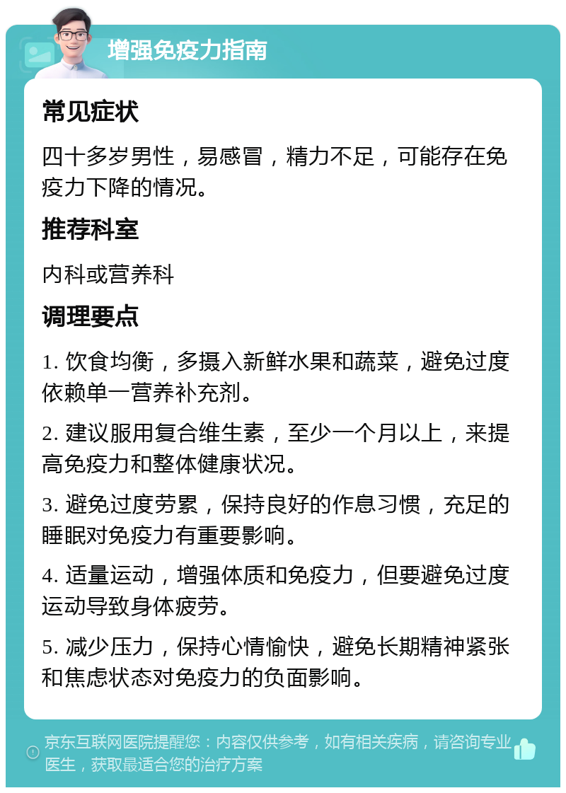 增强免疫力指南 常见症状 四十多岁男性，易感冒，精力不足，可能存在免疫力下降的情况。 推荐科室 内科或营养科 调理要点 1. 饮食均衡，多摄入新鲜水果和蔬菜，避免过度依赖单一营养补充剂。 2. 建议服用复合维生素，至少一个月以上，来提高免疫力和整体健康状况。 3. 避免过度劳累，保持良好的作息习惯，充足的睡眠对免疫力有重要影响。 4. 适量运动，增强体质和免疫力，但要避免过度运动导致身体疲劳。 5. 减少压力，保持心情愉快，避免长期精神紧张和焦虑状态对免疫力的负面影响。