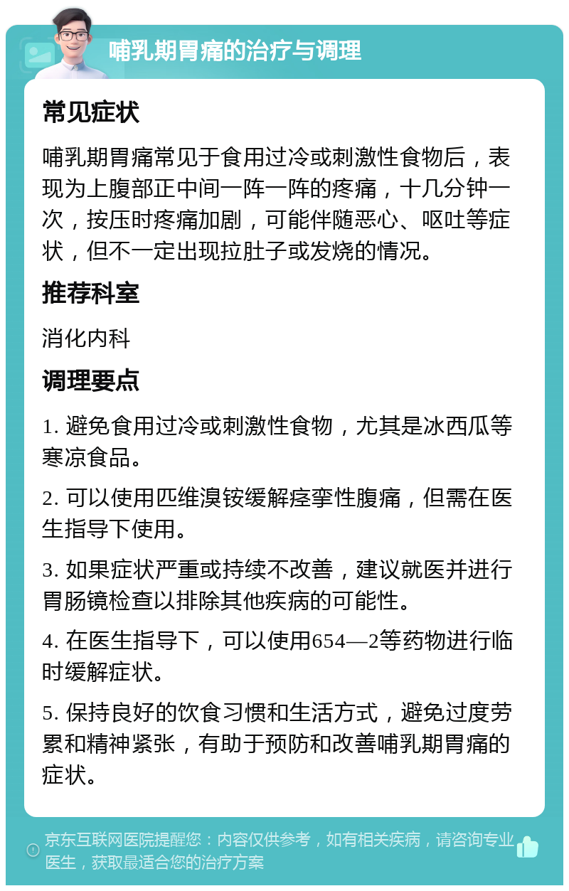 哺乳期胃痛的治疗与调理 常见症状 哺乳期胃痛常见于食用过冷或刺激性食物后，表现为上腹部正中间一阵一阵的疼痛，十几分钟一次，按压时疼痛加剧，可能伴随恶心、呕吐等症状，但不一定出现拉肚子或发烧的情况。 推荐科室 消化内科 调理要点 1. 避免食用过冷或刺激性食物，尤其是冰西瓜等寒凉食品。 2. 可以使用匹维溴铵缓解痉挛性腹痛，但需在医生指导下使用。 3. 如果症状严重或持续不改善，建议就医并进行胃肠镜检查以排除其他疾病的可能性。 4. 在医生指导下，可以使用654—2等药物进行临时缓解症状。 5. 保持良好的饮食习惯和生活方式，避免过度劳累和精神紧张，有助于预防和改善哺乳期胃痛的症状。