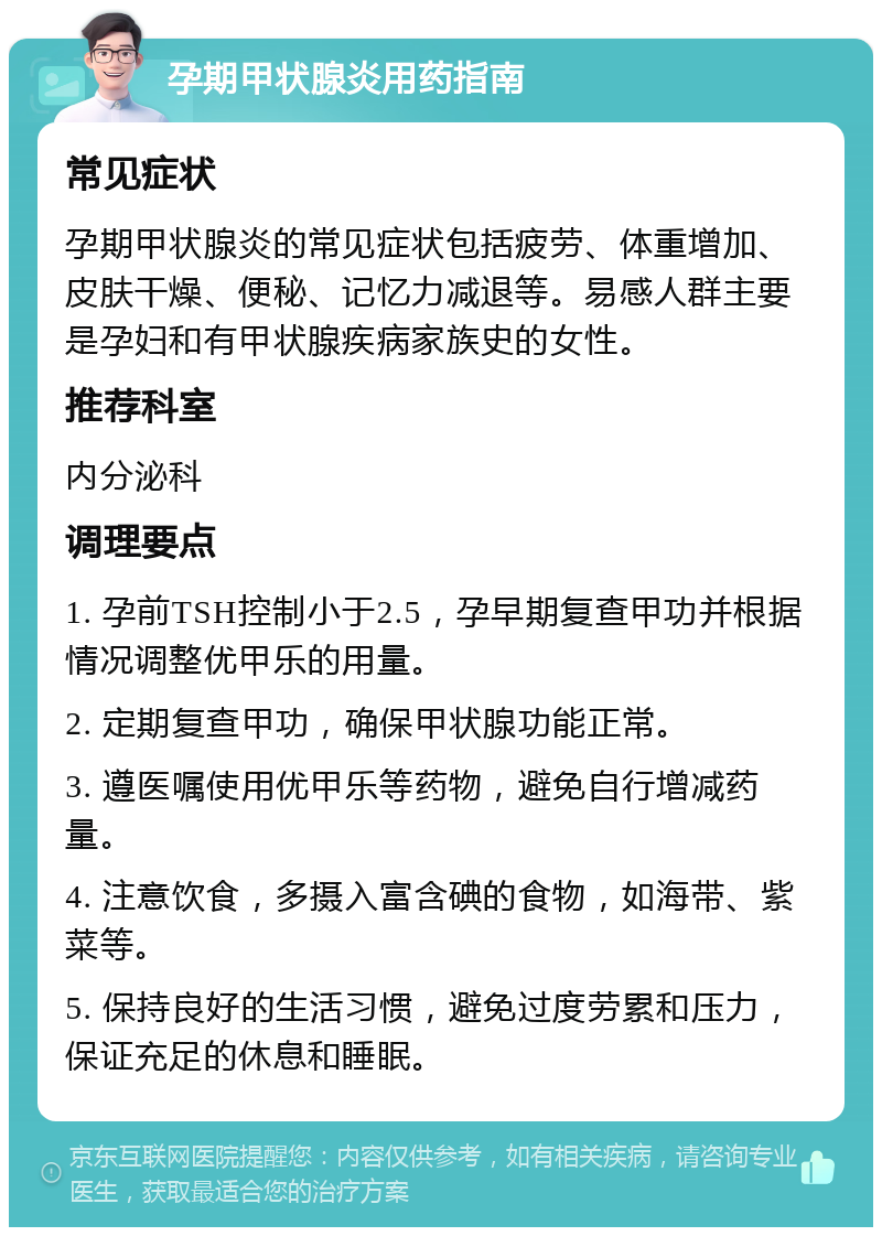 孕期甲状腺炎用药指南 常见症状 孕期甲状腺炎的常见症状包括疲劳、体重增加、皮肤干燥、便秘、记忆力减退等。易感人群主要是孕妇和有甲状腺疾病家族史的女性。 推荐科室 内分泌科 调理要点 1. 孕前TSH控制小于2.5，孕早期复查甲功并根据情况调整优甲乐的用量。 2. 定期复查甲功，确保甲状腺功能正常。 3. 遵医嘱使用优甲乐等药物，避免自行增减药量。 4. 注意饮食，多摄入富含碘的食物，如海带、紫菜等。 5. 保持良好的生活习惯，避免过度劳累和压力，保证充足的休息和睡眠。