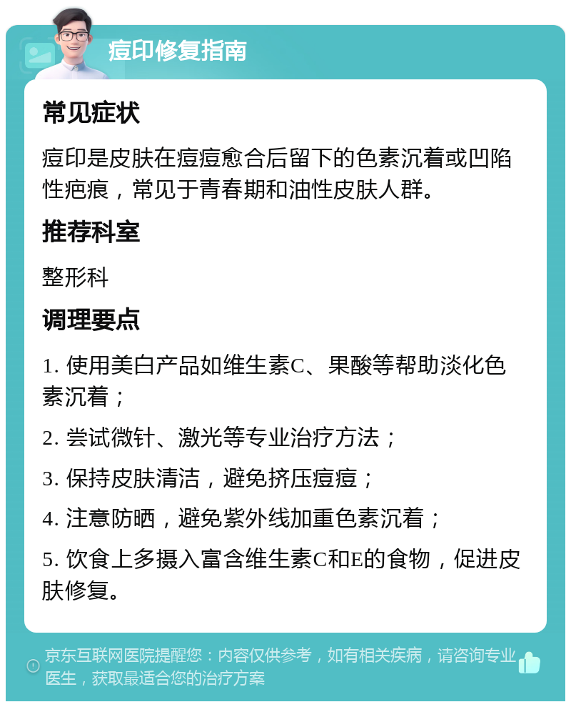 痘印修复指南 常见症状 痘印是皮肤在痘痘愈合后留下的色素沉着或凹陷性疤痕，常见于青春期和油性皮肤人群。 推荐科室 整形科 调理要点 1. 使用美白产品如维生素C、果酸等帮助淡化色素沉着； 2. 尝试微针、激光等专业治疗方法； 3. 保持皮肤清洁，避免挤压痘痘； 4. 注意防晒，避免紫外线加重色素沉着； 5. 饮食上多摄入富含维生素C和E的食物，促进皮肤修复。