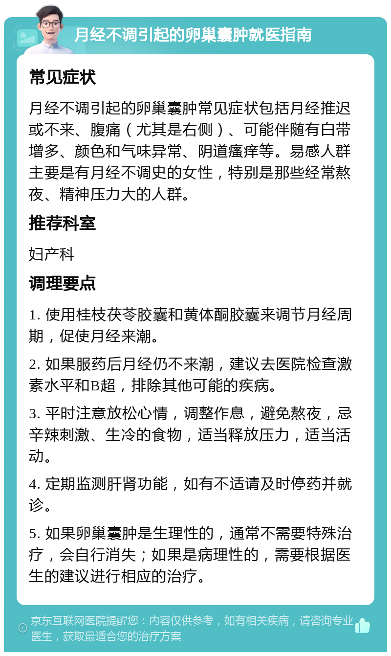 月经不调引起的卵巢囊肿就医指南 常见症状 月经不调引起的卵巢囊肿常见症状包括月经推迟或不来、腹痛（尤其是右侧）、可能伴随有白带增多、颜色和气味异常、阴道瘙痒等。易感人群主要是有月经不调史的女性，特别是那些经常熬夜、精神压力大的人群。 推荐科室 妇产科 调理要点 1. 使用桂枝茯苓胶囊和黄体酮胶囊来调节月经周期，促使月经来潮。 2. 如果服药后月经仍不来潮，建议去医院检查激素水平和B超，排除其他可能的疾病。 3. 平时注意放松心情，调整作息，避免熬夜，忌辛辣刺激、生冷的食物，适当释放压力，适当活动。 4. 定期监测肝肾功能，如有不适请及时停药并就诊。 5. 如果卵巢囊肿是生理性的，通常不需要特殊治疗，会自行消失；如果是病理性的，需要根据医生的建议进行相应的治疗。