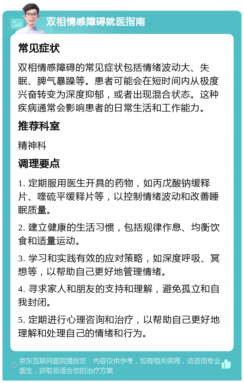 双相情感障碍就医指南 常见症状 双相情感障碍的常见症状包括情绪波动大、失眠、脾气暴躁等。患者可能会在短时间内从极度兴奋转变为深度抑郁，或者出现混合状态。这种疾病通常会影响患者的日常生活和工作能力。 推荐科室 精神科 调理要点 1. 定期服用医生开具的药物，如丙戊酸钠缓释片、喹硫平缓释片等，以控制情绪波动和改善睡眠质量。 2. 建立健康的生活习惯，包括规律作息、均衡饮食和适量运动。 3. 学习和实践有效的应对策略，如深度呼吸、冥想等，以帮助自己更好地管理情绪。 4. 寻求家人和朋友的支持和理解，避免孤立和自我封闭。 5. 定期进行心理咨询和治疗，以帮助自己更好地理解和处理自己的情绪和行为。