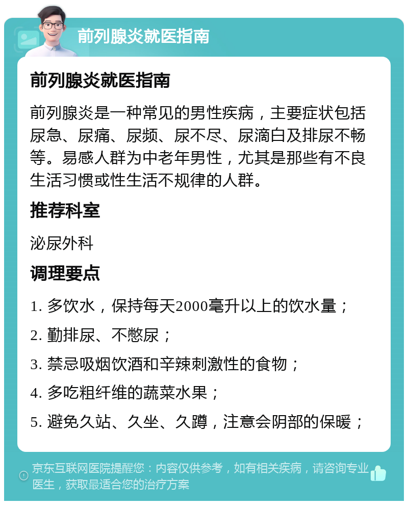 前列腺炎就医指南 前列腺炎就医指南 前列腺炎是一种常见的男性疾病，主要症状包括尿急、尿痛、尿频、尿不尽、尿滴白及排尿不畅等。易感人群为中老年男性，尤其是那些有不良生活习惯或性生活不规律的人群。 推荐科室 泌尿外科 调理要点 1. 多饮水，保持每天2000毫升以上的饮水量； 2. 勤排尿、不憋尿； 3. 禁忌吸烟饮酒和辛辣刺激性的食物； 4. 多吃粗纤维的蔬菜水果； 5. 避免久站、久坐、久蹲，注意会阴部的保暖；