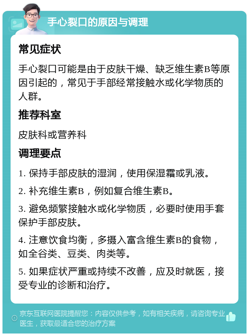 手心裂口的原因与调理 常见症状 手心裂口可能是由于皮肤干燥、缺乏维生素B等原因引起的，常见于手部经常接触水或化学物质的人群。 推荐科室 皮肤科或营养科 调理要点 1. 保持手部皮肤的湿润，使用保湿霜或乳液。 2. 补充维生素B，例如复合维生素B。 3. 避免频繁接触水或化学物质，必要时使用手套保护手部皮肤。 4. 注意饮食均衡，多摄入富含维生素B的食物，如全谷类、豆类、肉类等。 5. 如果症状严重或持续不改善，应及时就医，接受专业的诊断和治疗。