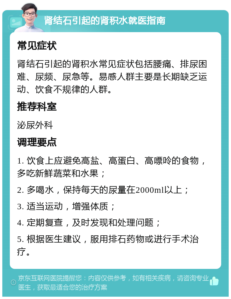 肾结石引起的肾积水就医指南 常见症状 肾结石引起的肾积水常见症状包括腰痛、排尿困难、尿频、尿急等。易感人群主要是长期缺乏运动、饮食不规律的人群。 推荐科室 泌尿外科 调理要点 1. 饮食上应避免高盐、高蛋白、高嘌呤的食物，多吃新鲜蔬菜和水果； 2. 多喝水，保持每天的尿量在2000ml以上； 3. 适当运动，增强体质； 4. 定期复查，及时发现和处理问题； 5. 根据医生建议，服用排石药物或进行手术治疗。