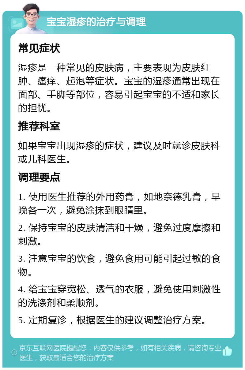 宝宝湿疹的治疗与调理 常见症状 湿疹是一种常见的皮肤病，主要表现为皮肤红肿、瘙痒、起泡等症状。宝宝的湿疹通常出现在面部、手脚等部位，容易引起宝宝的不适和家长的担忧。 推荐科室 如果宝宝出现湿疹的症状，建议及时就诊皮肤科或儿科医生。 调理要点 1. 使用医生推荐的外用药膏，如地奈德乳膏，早晚各一次，避免涂抹到眼睛里。 2. 保持宝宝的皮肤清洁和干燥，避免过度摩擦和刺激。 3. 注意宝宝的饮食，避免食用可能引起过敏的食物。 4. 给宝宝穿宽松、透气的衣服，避免使用刺激性的洗涤剂和柔顺剂。 5. 定期复诊，根据医生的建议调整治疗方案。