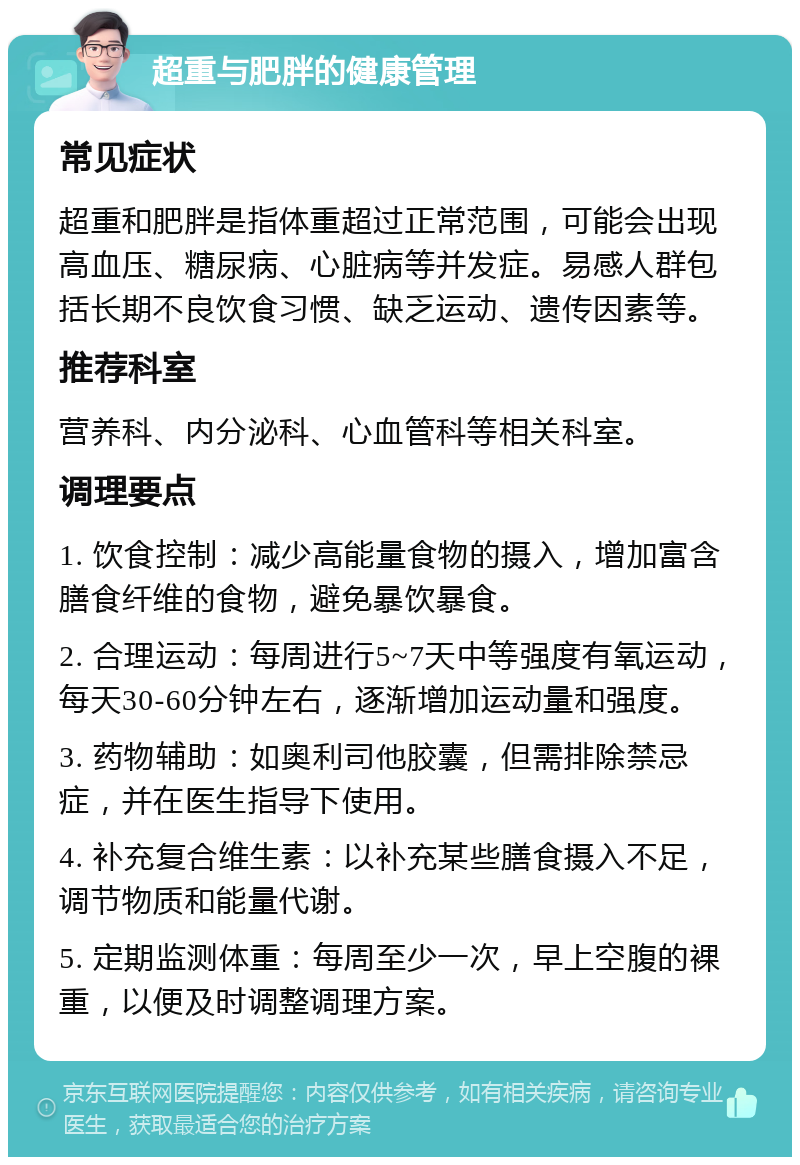 超重与肥胖的健康管理 常见症状 超重和肥胖是指体重超过正常范围，可能会出现高血压、糖尿病、心脏病等并发症。易感人群包括长期不良饮食习惯、缺乏运动、遗传因素等。 推荐科室 营养科、内分泌科、心血管科等相关科室。 调理要点 1. 饮食控制：减少高能量食物的摄入，增加富含膳食纤维的食物，避免暴饮暴食。 2. 合理运动：每周进行5~7天中等强度有氧运动，每天30-60分钟左右，逐渐增加运动量和强度。 3. 药物辅助：如奥利司他胶囊，但需排除禁忌症，并在医生指导下使用。 4. 补充复合维生素：以补充某些膳食摄入不足，调节物质和能量代谢。 5. 定期监测体重：每周至少一次，早上空腹的裸重，以便及时调整调理方案。