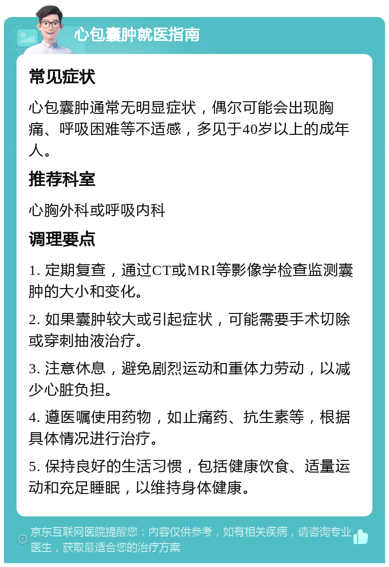 心包囊肿就医指南 常见症状 心包囊肿通常无明显症状，偶尔可能会出现胸痛、呼吸困难等不适感，多见于40岁以上的成年人。 推荐科室 心胸外科或呼吸内科 调理要点 1. 定期复查，通过CT或MRI等影像学检查监测囊肿的大小和变化。 2. 如果囊肿较大或引起症状，可能需要手术切除或穿刺抽液治疗。 3. 注意休息，避免剧烈运动和重体力劳动，以减少心脏负担。 4. 遵医嘱使用药物，如止痛药、抗生素等，根据具体情况进行治疗。 5. 保持良好的生活习惯，包括健康饮食、适量运动和充足睡眠，以维持身体健康。