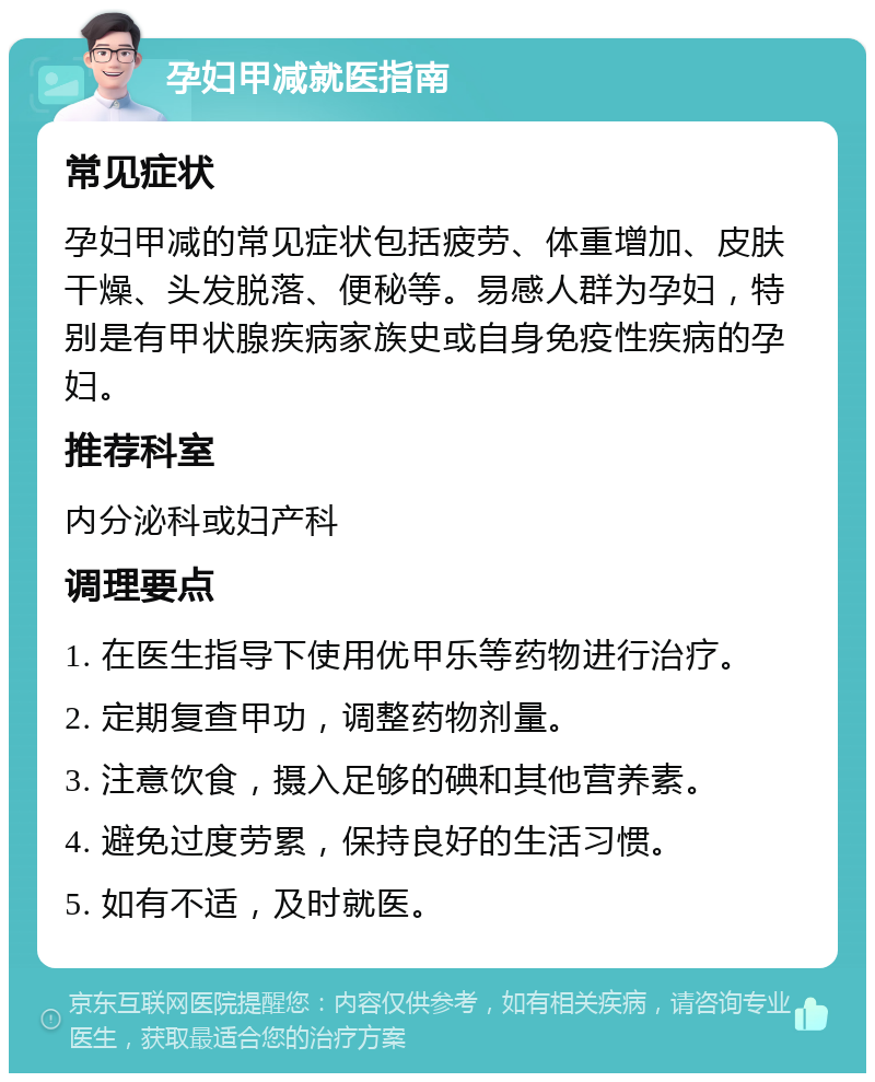 孕妇甲减就医指南 常见症状 孕妇甲减的常见症状包括疲劳、体重增加、皮肤干燥、头发脱落、便秘等。易感人群为孕妇，特别是有甲状腺疾病家族史或自身免疫性疾病的孕妇。 推荐科室 内分泌科或妇产科 调理要点 1. 在医生指导下使用优甲乐等药物进行治疗。 2. 定期复查甲功，调整药物剂量。 3. 注意饮食，摄入足够的碘和其他营养素。 4. 避免过度劳累，保持良好的生活习惯。 5. 如有不适，及时就医。