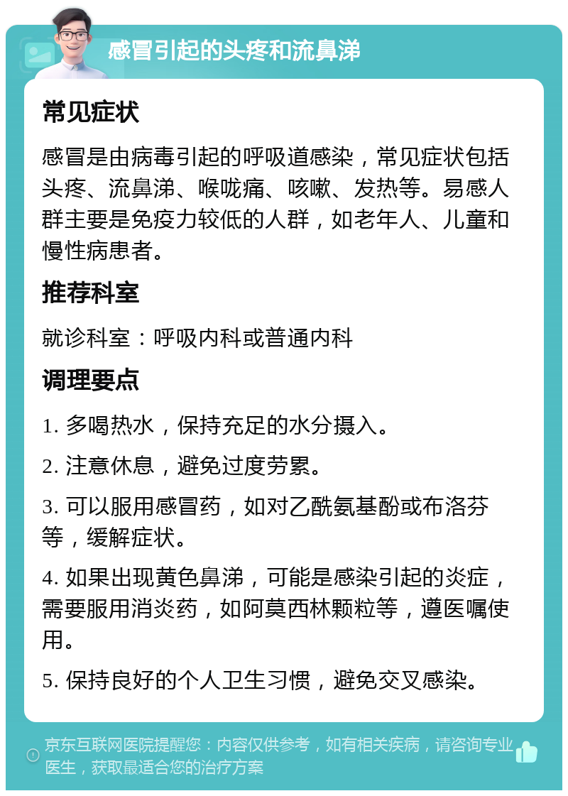 感冒引起的头疼和流鼻涕 常见症状 感冒是由病毒引起的呼吸道感染，常见症状包括头疼、流鼻涕、喉咙痛、咳嗽、发热等。易感人群主要是免疫力较低的人群，如老年人、儿童和慢性病患者。 推荐科室 就诊科室：呼吸内科或普通内科 调理要点 1. 多喝热水，保持充足的水分摄入。 2. 注意休息，避免过度劳累。 3. 可以服用感冒药，如对乙酰氨基酚或布洛芬等，缓解症状。 4. 如果出现黄色鼻涕，可能是感染引起的炎症，需要服用消炎药，如阿莫西林颗粒等，遵医嘱使用。 5. 保持良好的个人卫生习惯，避免交叉感染。