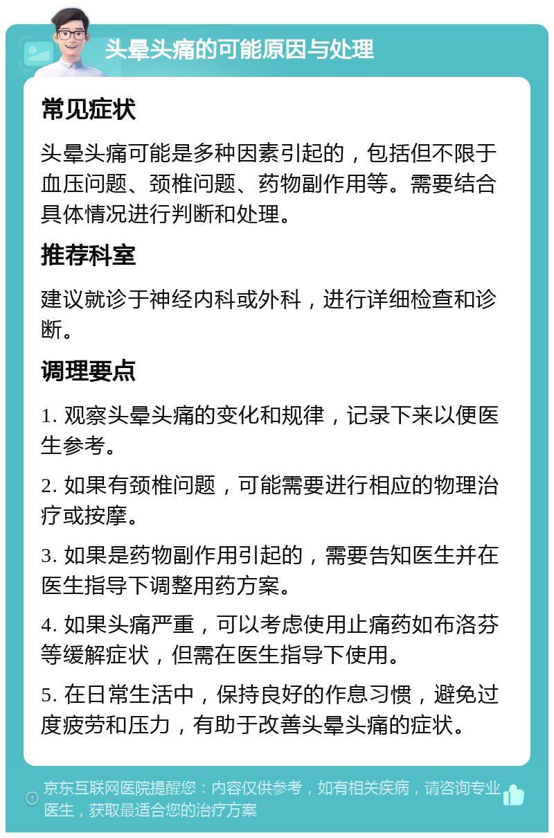 头晕头痛的可能原因与处理 常见症状 头晕头痛可能是多种因素引起的，包括但不限于血压问题、颈椎问题、药物副作用等。需要结合具体情况进行判断和处理。 推荐科室 建议就诊于神经内科或外科，进行详细检查和诊断。 调理要点 1. 观察头晕头痛的变化和规律，记录下来以便医生参考。 2. 如果有颈椎问题，可能需要进行相应的物理治疗或按摩。 3. 如果是药物副作用引起的，需要告知医生并在医生指导下调整用药方案。 4. 如果头痛严重，可以考虑使用止痛药如布洛芬等缓解症状，但需在医生指导下使用。 5. 在日常生活中，保持良好的作息习惯，避免过度疲劳和压力，有助于改善头晕头痛的症状。