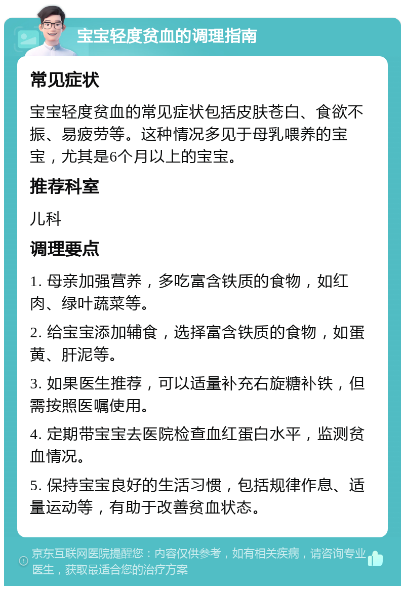 宝宝轻度贫血的调理指南 常见症状 宝宝轻度贫血的常见症状包括皮肤苍白、食欲不振、易疲劳等。这种情况多见于母乳喂养的宝宝，尤其是6个月以上的宝宝。 推荐科室 儿科 调理要点 1. 母亲加强营养，多吃富含铁质的食物，如红肉、绿叶蔬菜等。 2. 给宝宝添加辅食，选择富含铁质的食物，如蛋黄、肝泥等。 3. 如果医生推荐，可以适量补充右旋糖补铁，但需按照医嘱使用。 4. 定期带宝宝去医院检查血红蛋白水平，监测贫血情况。 5. 保持宝宝良好的生活习惯，包括规律作息、适量运动等，有助于改善贫血状态。