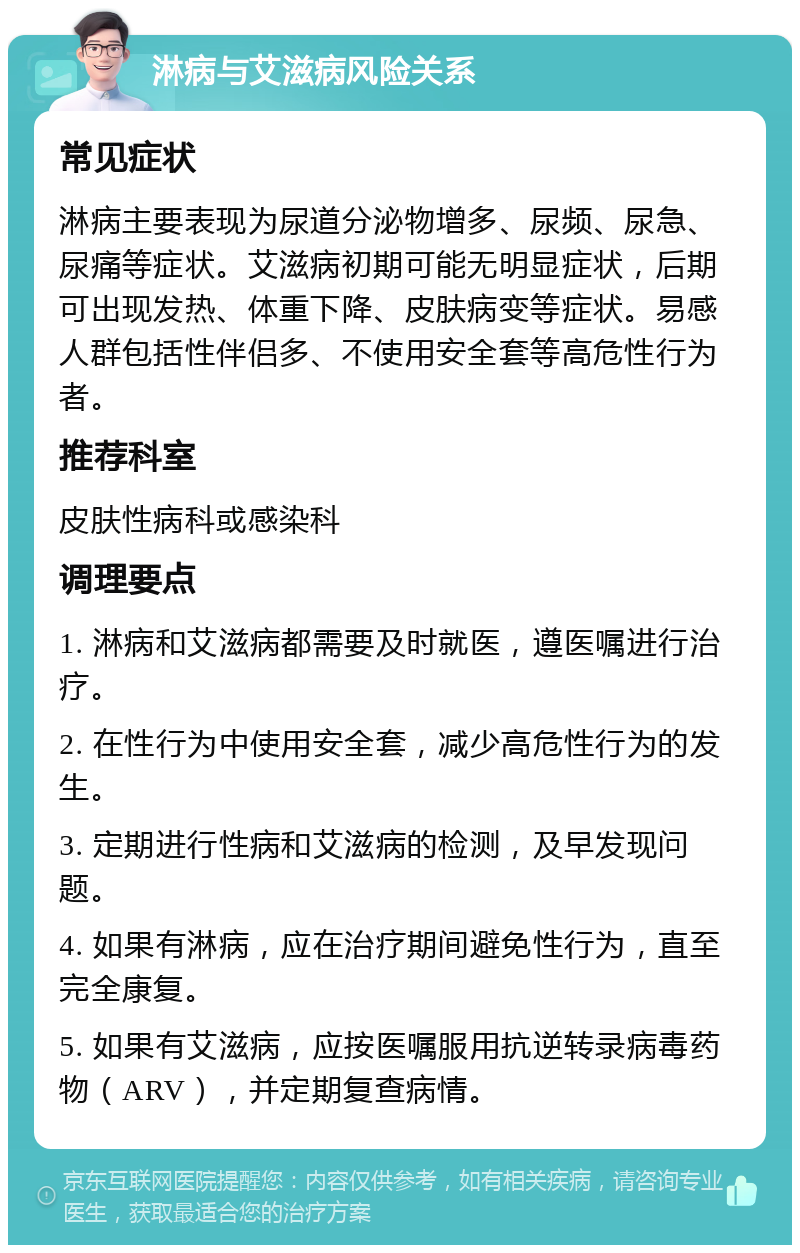 淋病与艾滋病风险关系 常见症状 淋病主要表现为尿道分泌物增多、尿频、尿急、尿痛等症状。艾滋病初期可能无明显症状，后期可出现发热、体重下降、皮肤病变等症状。易感人群包括性伴侣多、不使用安全套等高危性行为者。 推荐科室 皮肤性病科或感染科 调理要点 1. 淋病和艾滋病都需要及时就医，遵医嘱进行治疗。 2. 在性行为中使用安全套，减少高危性行为的发生。 3. 定期进行性病和艾滋病的检测，及早发现问题。 4. 如果有淋病，应在治疗期间避免性行为，直至完全康复。 5. 如果有艾滋病，应按医嘱服用抗逆转录病毒药物（ARV），并定期复查病情。