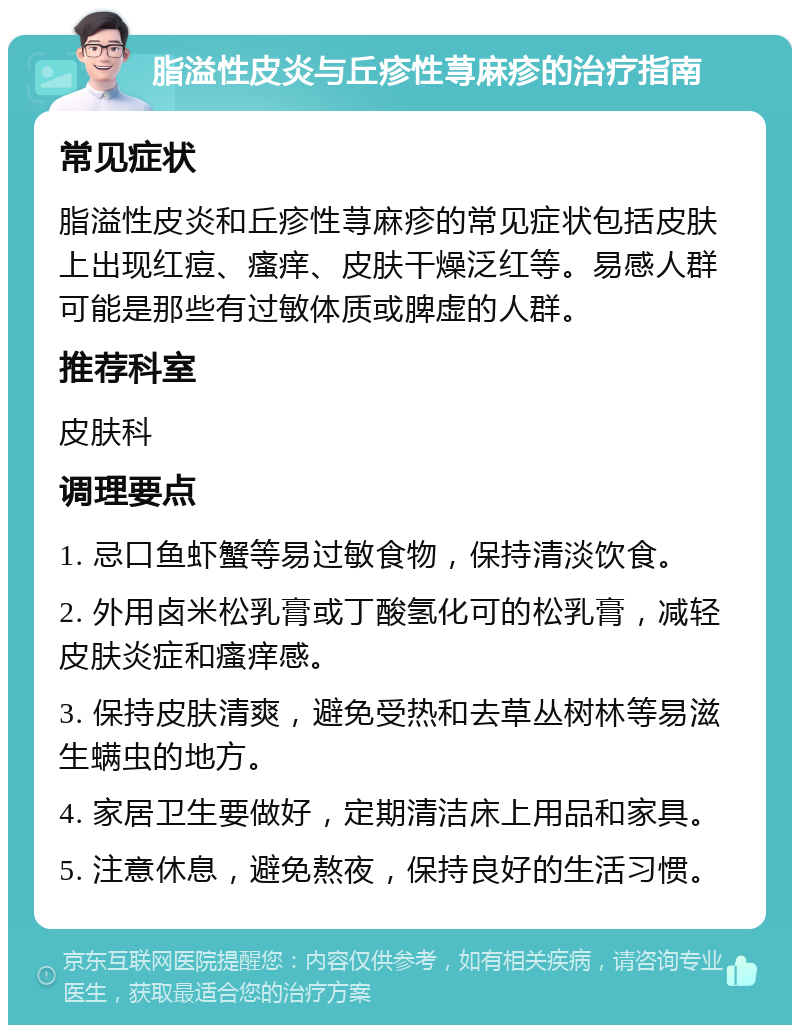 脂溢性皮炎与丘疹性荨麻疹的治疗指南 常见症状 脂溢性皮炎和丘疹性荨麻疹的常见症状包括皮肤上出现红痘、瘙痒、皮肤干燥泛红等。易感人群可能是那些有过敏体质或脾虚的人群。 推荐科室 皮肤科 调理要点 1. 忌口鱼虾蟹等易过敏食物，保持清淡饮食。 2. 外用卤米松乳膏或丁酸氢化可的松乳膏，减轻皮肤炎症和瘙痒感。 3. 保持皮肤清爽，避免受热和去草丛树林等易滋生螨虫的地方。 4. 家居卫生要做好，定期清洁床上用品和家具。 5. 注意休息，避免熬夜，保持良好的生活习惯。