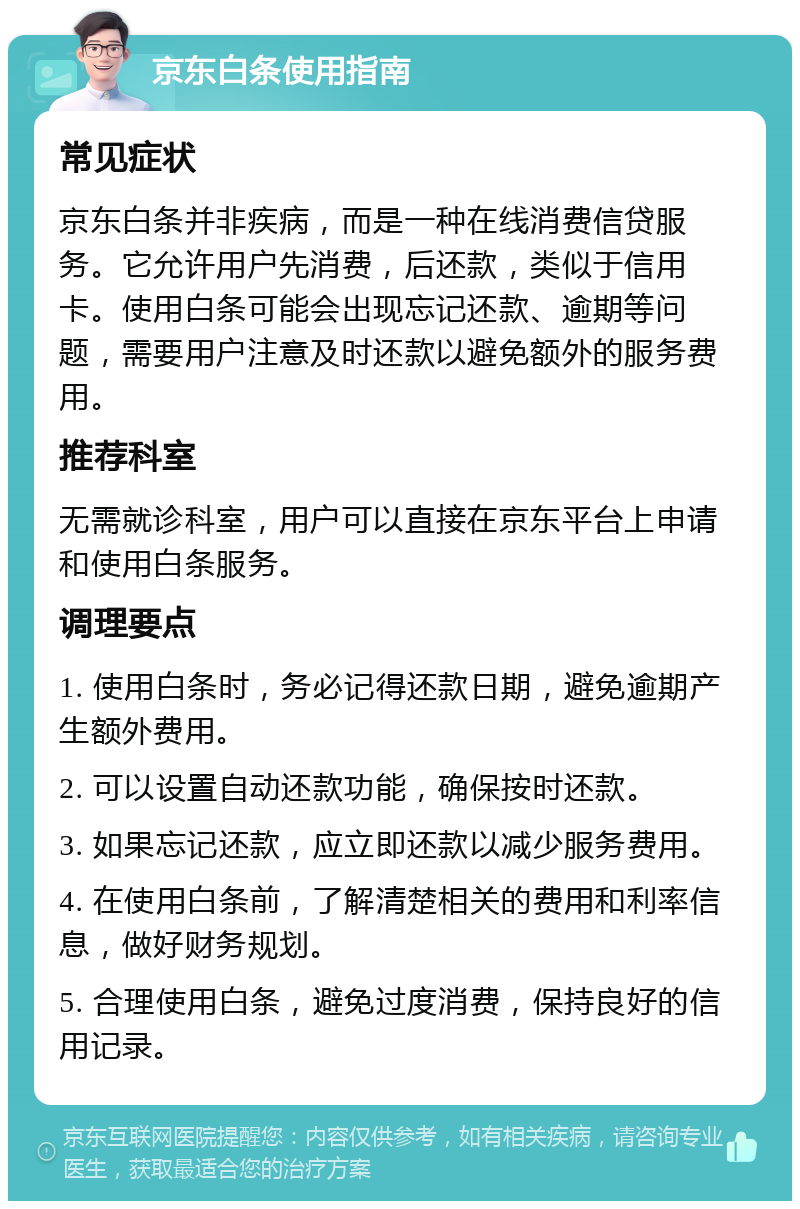 京东白条使用指南 常见症状 京东白条并非疾病，而是一种在线消费信贷服务。它允许用户先消费，后还款，类似于信用卡。使用白条可能会出现忘记还款、逾期等问题，需要用户注意及时还款以避免额外的服务费用。 推荐科室 无需就诊科室，用户可以直接在京东平台上申请和使用白条服务。 调理要点 1. 使用白条时，务必记得还款日期，避免逾期产生额外费用。 2. 可以设置自动还款功能，确保按时还款。 3. 如果忘记还款，应立即还款以减少服务费用。 4. 在使用白条前，了解清楚相关的费用和利率信息，做好财务规划。 5. 合理使用白条，避免过度消费，保持良好的信用记录。