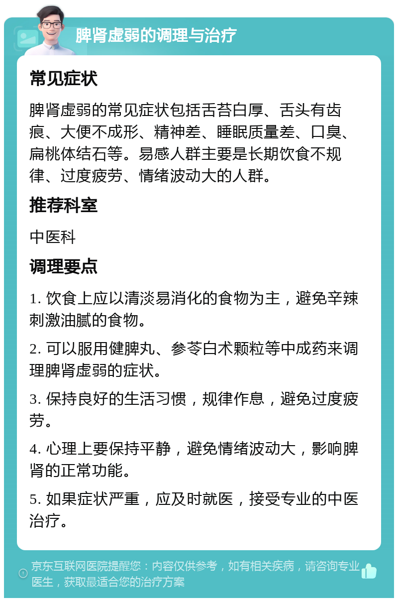 脾肾虚弱的调理与治疗 常见症状 脾肾虚弱的常见症状包括舌苔白厚、舌头有齿痕、大便不成形、精神差、睡眠质量差、口臭、扁桃体结石等。易感人群主要是长期饮食不规律、过度疲劳、情绪波动大的人群。 推荐科室 中医科 调理要点 1. 饮食上应以清淡易消化的食物为主，避免辛辣刺激油腻的食物。 2. 可以服用健脾丸、参苓白术颗粒等中成药来调理脾肾虚弱的症状。 3. 保持良好的生活习惯，规律作息，避免过度疲劳。 4. 心理上要保持平静，避免情绪波动大，影响脾肾的正常功能。 5. 如果症状严重，应及时就医，接受专业的中医治疗。