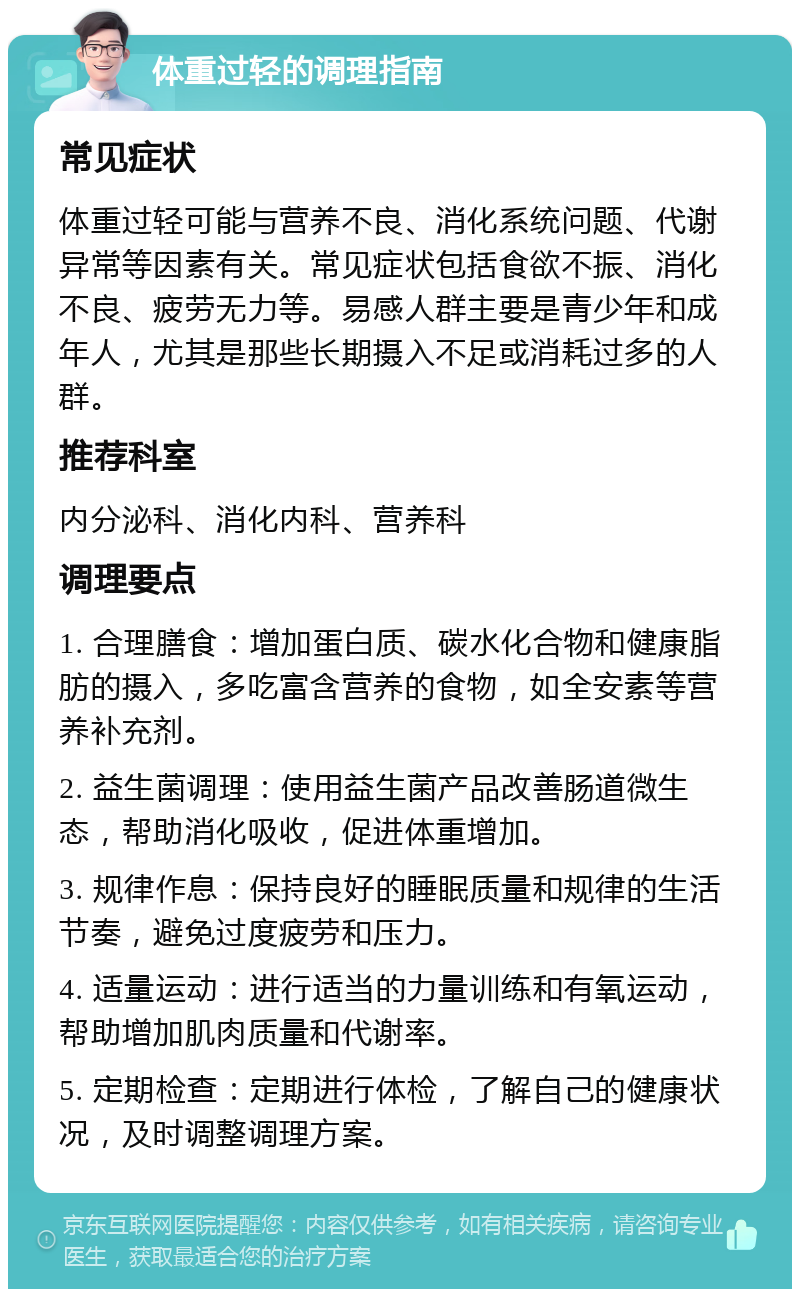 体重过轻的调理指南 常见症状 体重过轻可能与营养不良、消化系统问题、代谢异常等因素有关。常见症状包括食欲不振、消化不良、疲劳无力等。易感人群主要是青少年和成年人，尤其是那些长期摄入不足或消耗过多的人群。 推荐科室 内分泌科、消化内科、营养科 调理要点 1. 合理膳食：增加蛋白质、碳水化合物和健康脂肪的摄入，多吃富含营养的食物，如全安素等营养补充剂。 2. 益生菌调理：使用益生菌产品改善肠道微生态，帮助消化吸收，促进体重增加。 3. 规律作息：保持良好的睡眠质量和规律的生活节奏，避免过度疲劳和压力。 4. 适量运动：进行适当的力量训练和有氧运动，帮助增加肌肉质量和代谢率。 5. 定期检查：定期进行体检，了解自己的健康状况，及时调整调理方案。