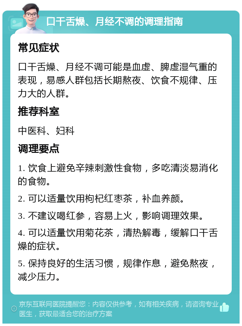 口干舌燥、月经不调的调理指南 常见症状 口干舌燥、月经不调可能是血虚、脾虚湿气重的表现，易感人群包括长期熬夜、饮食不规律、压力大的人群。 推荐科室 中医科、妇科 调理要点 1. 饮食上避免辛辣刺激性食物，多吃清淡易消化的食物。 2. 可以适量饮用枸杞红枣茶，补血养颜。 3. 不建议喝红参，容易上火，影响调理效果。 4. 可以适量饮用菊花茶，清热解毒，缓解口干舌燥的症状。 5. 保持良好的生活习惯，规律作息，避免熬夜，减少压力。