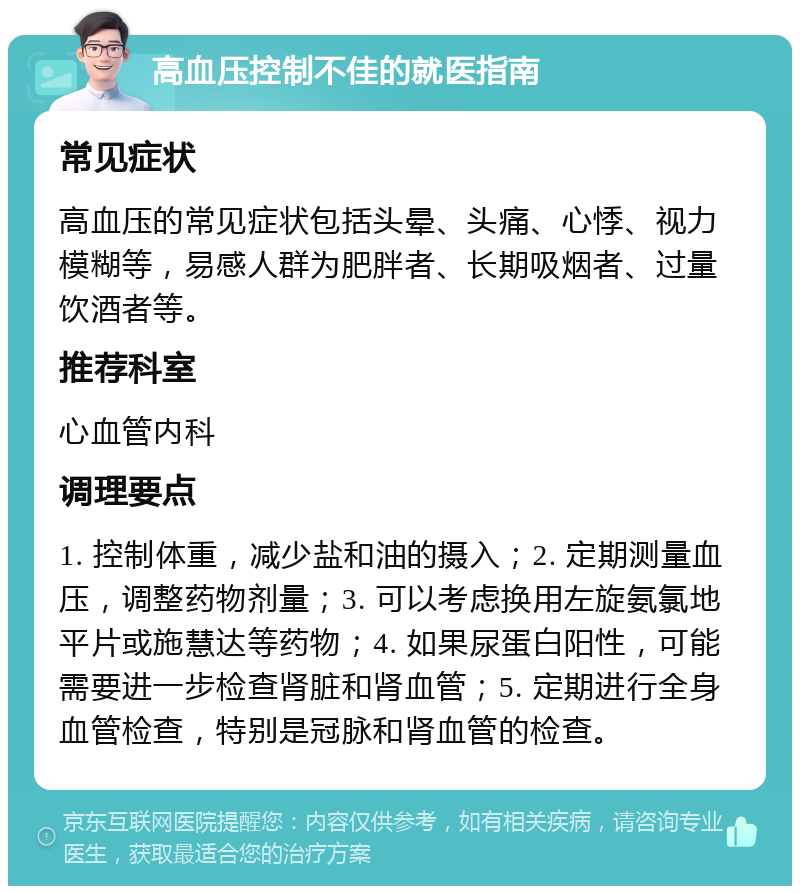 高血压控制不佳的就医指南 常见症状 高血压的常见症状包括头晕、头痛、心悸、视力模糊等，易感人群为肥胖者、长期吸烟者、过量饮酒者等。 推荐科室 心血管内科 调理要点 1. 控制体重，减少盐和油的摄入；2. 定期测量血压，调整药物剂量；3. 可以考虑换用左旋氨氯地平片或施慧达等药物；4. 如果尿蛋白阳性，可能需要进一步检查肾脏和肾血管；5. 定期进行全身血管检查，特别是冠脉和肾血管的检查。