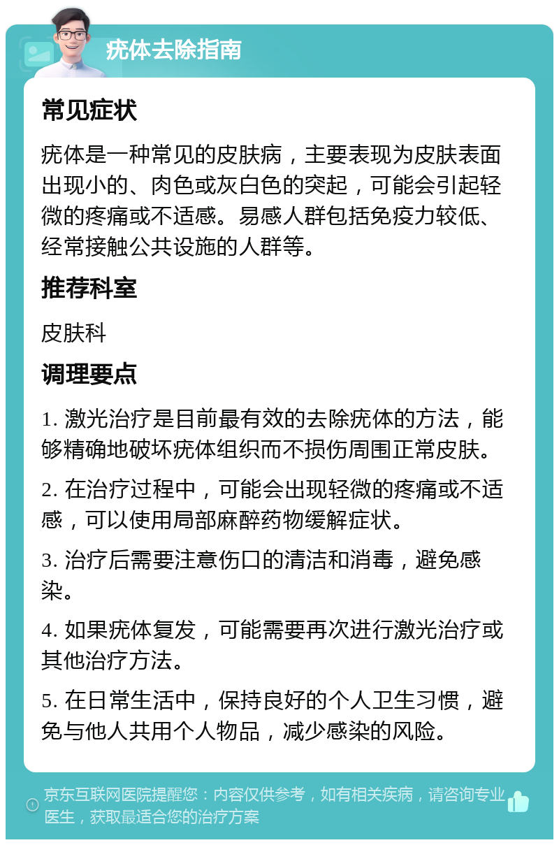 疣体去除指南 常见症状 疣体是一种常见的皮肤病，主要表现为皮肤表面出现小的、肉色或灰白色的突起，可能会引起轻微的疼痛或不适感。易感人群包括免疫力较低、经常接触公共设施的人群等。 推荐科室 皮肤科 调理要点 1. 激光治疗是目前最有效的去除疣体的方法，能够精确地破坏疣体组织而不损伤周围正常皮肤。 2. 在治疗过程中，可能会出现轻微的疼痛或不适感，可以使用局部麻醉药物缓解症状。 3. 治疗后需要注意伤口的清洁和消毒，避免感染。 4. 如果疣体复发，可能需要再次进行激光治疗或其他治疗方法。 5. 在日常生活中，保持良好的个人卫生习惯，避免与他人共用个人物品，减少感染的风险。