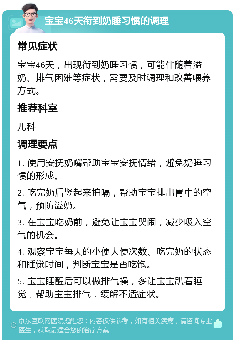 宝宝46天衔到奶睡习惯的调理 常见症状 宝宝46天，出现衔到奶睡习惯，可能伴随着溢奶、排气困难等症状，需要及时调理和改善喂养方式。 推荐科室 儿科 调理要点 1. 使用安抚奶嘴帮助宝宝安抚情绪，避免奶睡习惯的形成。 2. 吃完奶后竖起来拍嗝，帮助宝宝排出胃中的空气，预防溢奶。 3. 在宝宝吃奶前，避免让宝宝哭闹，减少吸入空气的机会。 4. 观察宝宝每天的小便大便次数、吃完奶的状态和睡觉时间，判断宝宝是否吃饱。 5. 宝宝睡醒后可以做排气操，多让宝宝趴着睡觉，帮助宝宝排气，缓解不适症状。