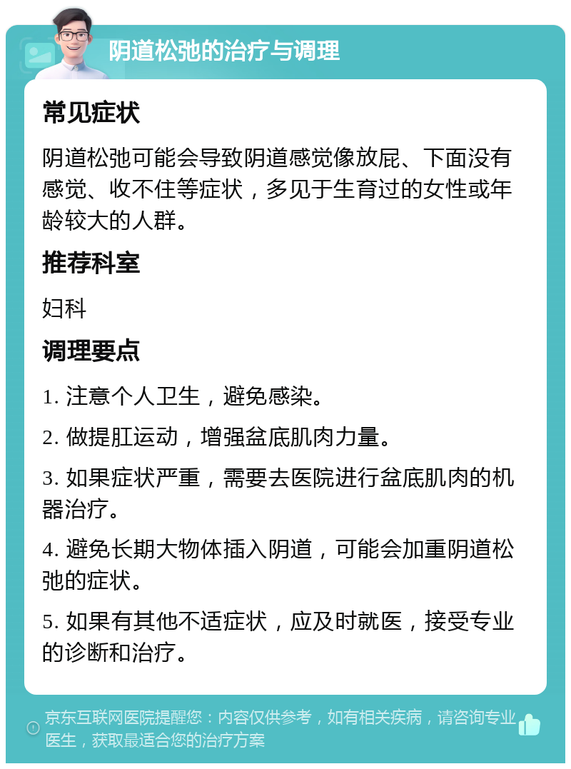 阴道松弛的治疗与调理 常见症状 阴道松弛可能会导致阴道感觉像放屁、下面没有感觉、收不住等症状，多见于生育过的女性或年龄较大的人群。 推荐科室 妇科 调理要点 1. 注意个人卫生，避免感染。 2. 做提肛运动，增强盆底肌肉力量。 3. 如果症状严重，需要去医院进行盆底肌肉的机器治疗。 4. 避免长期大物体插入阴道，可能会加重阴道松弛的症状。 5. 如果有其他不适症状，应及时就医，接受专业的诊断和治疗。