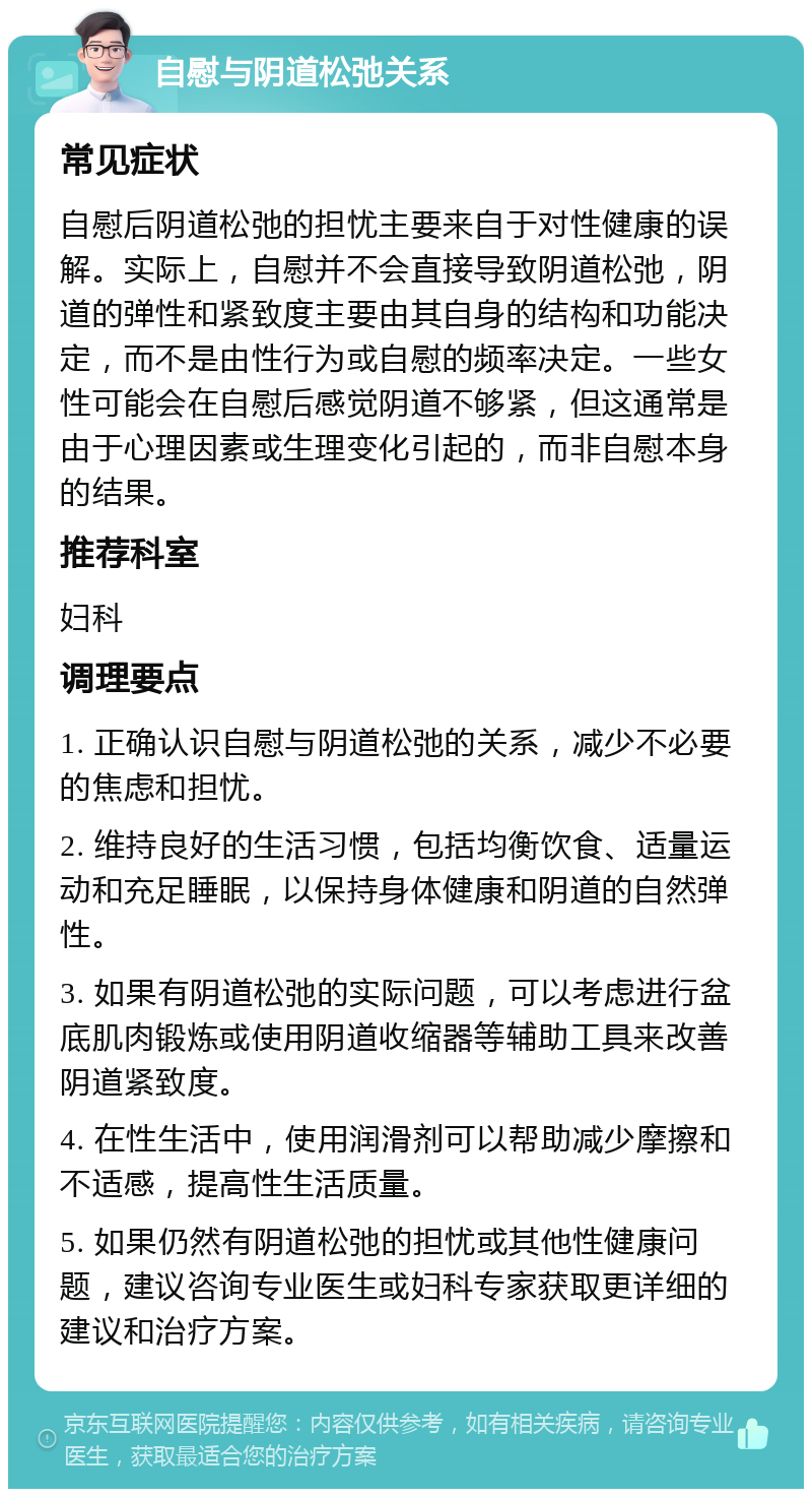 自慰与阴道松弛关系 常见症状 自慰后阴道松弛的担忧主要来自于对性健康的误解。实际上，自慰并不会直接导致阴道松弛，阴道的弹性和紧致度主要由其自身的结构和功能决定，而不是由性行为或自慰的频率决定。一些女性可能会在自慰后感觉阴道不够紧，但这通常是由于心理因素或生理变化引起的，而非自慰本身的结果。 推荐科室 妇科 调理要点 1. 正确认识自慰与阴道松弛的关系，减少不必要的焦虑和担忧。 2. 维持良好的生活习惯，包括均衡饮食、适量运动和充足睡眠，以保持身体健康和阴道的自然弹性。 3. 如果有阴道松弛的实际问题，可以考虑进行盆底肌肉锻炼或使用阴道收缩器等辅助工具来改善阴道紧致度。 4. 在性生活中，使用润滑剂可以帮助减少摩擦和不适感，提高性生活质量。 5. 如果仍然有阴道松弛的担忧或其他性健康问题，建议咨询专业医生或妇科专家获取更详细的建议和治疗方案。