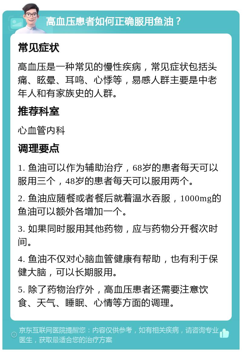 高血压患者如何正确服用鱼油？ 常见症状 高血压是一种常见的慢性疾病，常见症状包括头痛、眩晕、耳鸣、心悸等，易感人群主要是中老年人和有家族史的人群。 推荐科室 心血管内科 调理要点 1. 鱼油可以作为辅助治疗，68岁的患者每天可以服用三个，48岁的患者每天可以服用两个。 2. 鱼油应随餐或者餐后就着温水吞服，1000mg的鱼油可以额外各增加一个。 3. 如果同时服用其他药物，应与药物分开餐次时间。 4. 鱼油不仅对心脑血管健康有帮助，也有利于保健大脑，可以长期服用。 5. 除了药物治疗外，高血压患者还需要注意饮食、天气、睡眠、心情等方面的调理。