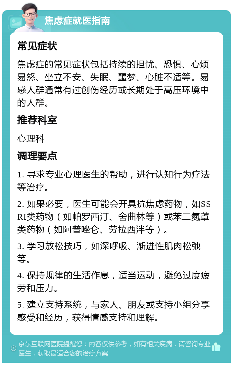 焦虑症就医指南 常见症状 焦虑症的常见症状包括持续的担忧、恐惧、心烦易怒、坐立不安、失眠、噩梦、心脏不适等。易感人群通常有过创伤经历或长期处于高压环境中的人群。 推荐科室 心理科 调理要点 1. 寻求专业心理医生的帮助，进行认知行为疗法等治疗。 2. 如果必要，医生可能会开具抗焦虑药物，如SSRI类药物（如帕罗西汀、舍曲林等）或苯二氮䓬类药物（如阿普唑仑、劳拉西泮等）。 3. 学习放松技巧，如深呼吸、渐进性肌肉松弛等。 4. 保持规律的生活作息，适当运动，避免过度疲劳和压力。 5. 建立支持系统，与家人、朋友或支持小组分享感受和经历，获得情感支持和理解。