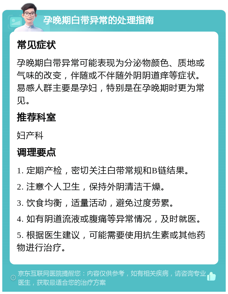 孕晚期白带异常的处理指南 常见症状 孕晚期白带异常可能表现为分泌物颜色、质地或气味的改变，伴随或不伴随外阴阴道痒等症状。易感人群主要是孕妇，特别是在孕晚期时更为常见。 推荐科室 妇产科 调理要点 1. 定期产检，密切关注白带常规和B链结果。 2. 注意个人卫生，保持外阴清洁干燥。 3. 饮食均衡，适量活动，避免过度劳累。 4. 如有阴道流液或腹痛等异常情况，及时就医。 5. 根据医生建议，可能需要使用抗生素或其他药物进行治疗。