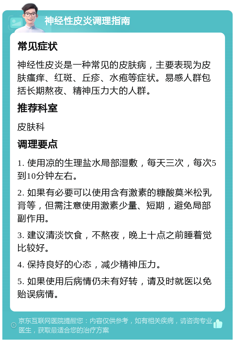 神经性皮炎调理指南 常见症状 神经性皮炎是一种常见的皮肤病，主要表现为皮肤瘙痒、红斑、丘疹、水疱等症状。易感人群包括长期熬夜、精神压力大的人群。 推荐科室 皮肤科 调理要点 1. 使用凉的生理盐水局部湿敷，每天三次，每次5到10分钟左右。 2. 如果有必要可以使用含有激素的糠酸莫米松乳膏等，但需注意使用激素少量、短期，避免局部副作用。 3. 建议清淡饮食，不熬夜，晚上十点之前睡着觉比较好。 4. 保持良好的心态，减少精神压力。 5. 如果使用后病情仍未有好转，请及时就医以免贻误病情。