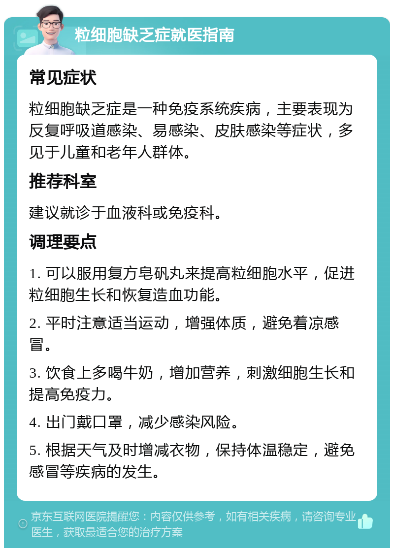 粒细胞缺乏症就医指南 常见症状 粒细胞缺乏症是一种免疫系统疾病，主要表现为反复呼吸道感染、易感染、皮肤感染等症状，多见于儿童和老年人群体。 推荐科室 建议就诊于血液科或免疫科。 调理要点 1. 可以服用复方皂矾丸来提高粒细胞水平，促进粒细胞生长和恢复造血功能。 2. 平时注意适当运动，增强体质，避免着凉感冒。 3. 饮食上多喝牛奶，增加营养，刺激细胞生长和提高免疫力。 4. 出门戴口罩，减少感染风险。 5. 根据天气及时增减衣物，保持体温稳定，避免感冒等疾病的发生。