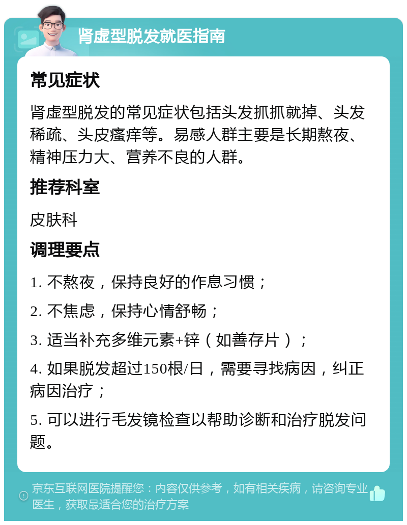 肾虚型脱发就医指南 常见症状 肾虚型脱发的常见症状包括头发抓抓就掉、头发稀疏、头皮瘙痒等。易感人群主要是长期熬夜、精神压力大、营养不良的人群。 推荐科室 皮肤科 调理要点 1. 不熬夜，保持良好的作息习惯； 2. 不焦虑，保持心情舒畅； 3. 适当补充多维元素+锌（如善存片）； 4. 如果脱发超过150根/日，需要寻找病因，纠正病因治疗； 5. 可以进行毛发镜检查以帮助诊断和治疗脱发问题。