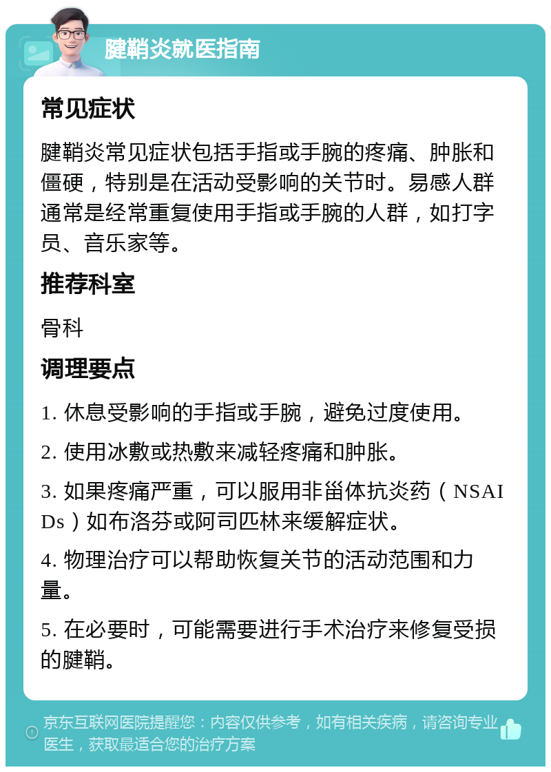 腱鞘炎就医指南 常见症状 腱鞘炎常见症状包括手指或手腕的疼痛、肿胀和僵硬，特别是在活动受影响的关节时。易感人群通常是经常重复使用手指或手腕的人群，如打字员、音乐家等。 推荐科室 骨科 调理要点 1. 休息受影响的手指或手腕，避免过度使用。 2. 使用冰敷或热敷来减轻疼痛和肿胀。 3. 如果疼痛严重，可以服用非甾体抗炎药（NSAIDs）如布洛芬或阿司匹林来缓解症状。 4. 物理治疗可以帮助恢复关节的活动范围和力量。 5. 在必要时，可能需要进行手术治疗来修复受损的腱鞘。