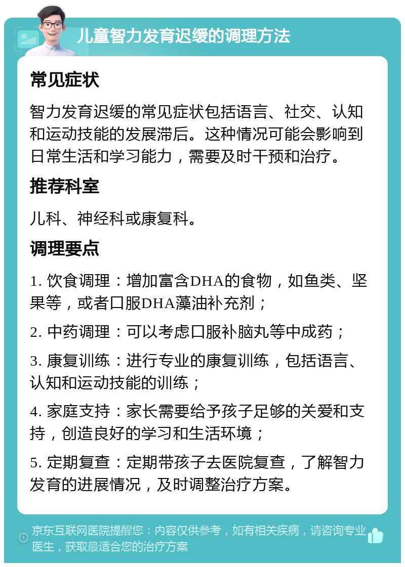 儿童智力发育迟缓的调理方法 常见症状 智力发育迟缓的常见症状包括语言、社交、认知和运动技能的发展滞后。这种情况可能会影响到日常生活和学习能力，需要及时干预和治疗。 推荐科室 儿科、神经科或康复科。 调理要点 1. 饮食调理：增加富含DHA的食物，如鱼类、坚果等，或者口服DHA藻油补充剂； 2. 中药调理：可以考虑口服补脑丸等中成药； 3. 康复训练：进行专业的康复训练，包括语言、认知和运动技能的训练； 4. 家庭支持：家长需要给予孩子足够的关爱和支持，创造良好的学习和生活环境； 5. 定期复查：定期带孩子去医院复查，了解智力发育的进展情况，及时调整治疗方案。