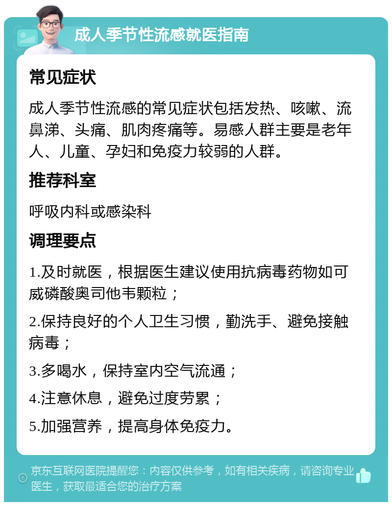 成人季节性流感就医指南 常见症状 成人季节性流感的常见症状包括发热、咳嗽、流鼻涕、头痛、肌肉疼痛等。易感人群主要是老年人、儿童、孕妇和免疫力较弱的人群。 推荐科室 呼吸内科或感染科 调理要点 1.及时就医，根据医生建议使用抗病毒药物如可威磷酸奥司他韦颗粒； 2.保持良好的个人卫生习惯，勤洗手、避免接触病毒； 3.多喝水，保持室内空气流通； 4.注意休息，避免过度劳累； 5.加强营养，提高身体免疫力。