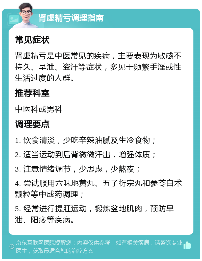 肾虚精亏调理指南 常见症状 肾虚精亏是中医常见的疾病，主要表现为敏感不持久、早泄、盗汗等症状，多见于频繁手淫或性生活过度的人群。 推荐科室 中医科或男科 调理要点 1. 饮食清淡，少吃辛辣油腻及生冷食物； 2. 适当运动到后背微微汗出，增强体质； 3. 注意情绪调节，少思虑，少熬夜； 4. 尝试服用六味地黄丸、五子衍宗丸和参苓白术颗粒等中成药调理； 5. 经常进行提肛运动，锻炼盆地肌肉，预防早泄、阳痿等疾病。