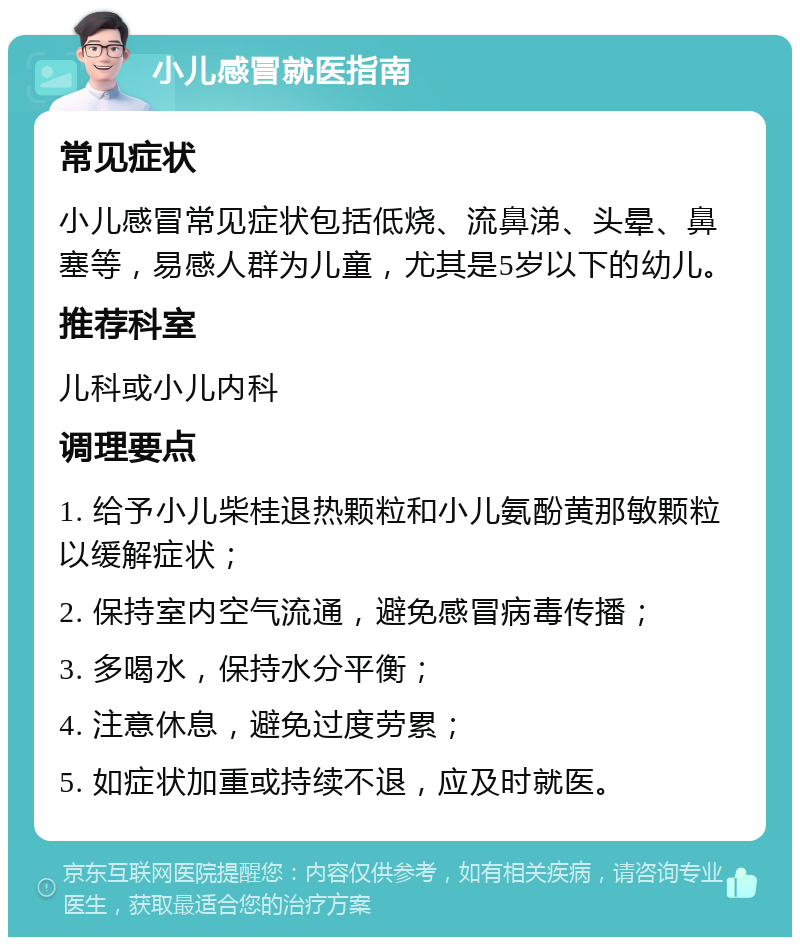 小儿感冒就医指南 常见症状 小儿感冒常见症状包括低烧、流鼻涕、头晕、鼻塞等，易感人群为儿童，尤其是5岁以下的幼儿。 推荐科室 儿科或小儿内科 调理要点 1. 给予小儿柴桂退热颗粒和小儿氨酚黄那敏颗粒以缓解症状； 2. 保持室内空气流通，避免感冒病毒传播； 3. 多喝水，保持水分平衡； 4. 注意休息，避免过度劳累； 5. 如症状加重或持续不退，应及时就医。