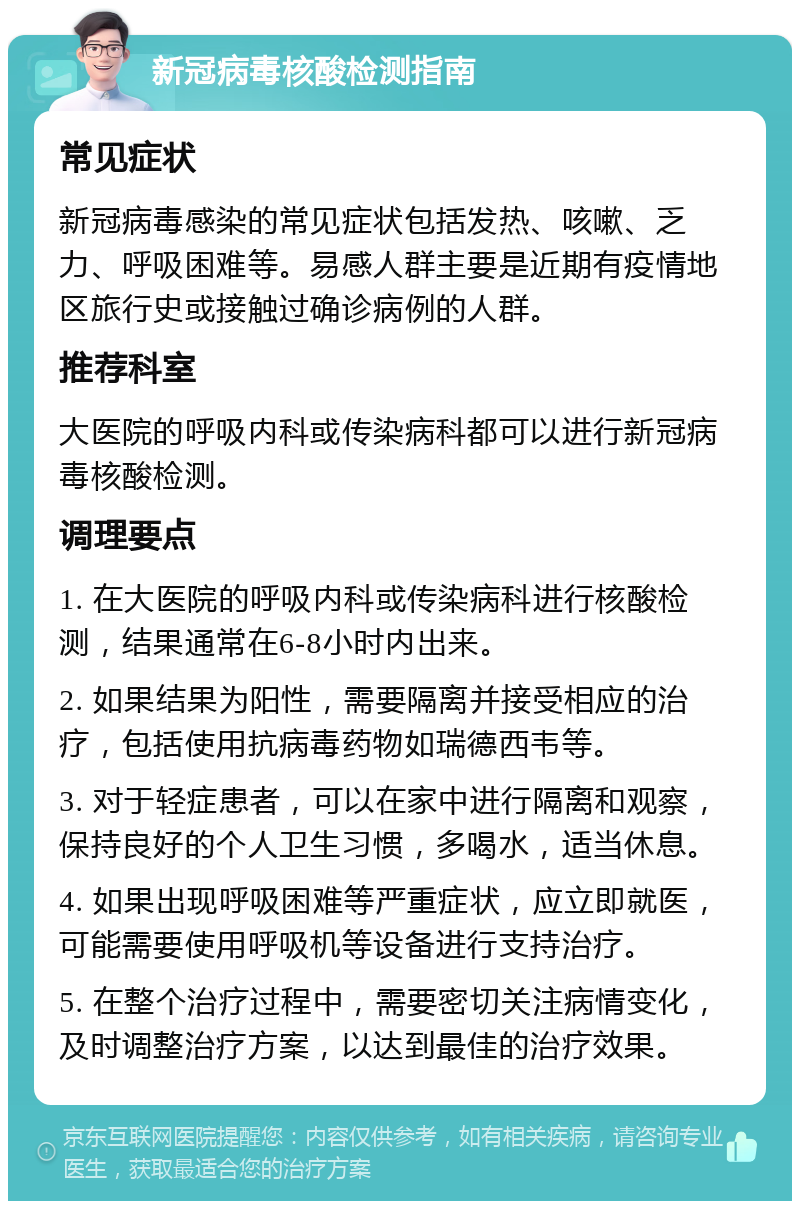 新冠病毒核酸检测指南 常见症状 新冠病毒感染的常见症状包括发热、咳嗽、乏力、呼吸困难等。易感人群主要是近期有疫情地区旅行史或接触过确诊病例的人群。 推荐科室 大医院的呼吸内科或传染病科都可以进行新冠病毒核酸检测。 调理要点 1. 在大医院的呼吸内科或传染病科进行核酸检测，结果通常在6-8小时内出来。 2. 如果结果为阳性，需要隔离并接受相应的治疗，包括使用抗病毒药物如瑞德西韦等。 3. 对于轻症患者，可以在家中进行隔离和观察，保持良好的个人卫生习惯，多喝水，适当休息。 4. 如果出现呼吸困难等严重症状，应立即就医，可能需要使用呼吸机等设备进行支持治疗。 5. 在整个治疗过程中，需要密切关注病情变化，及时调整治疗方案，以达到最佳的治疗效果。