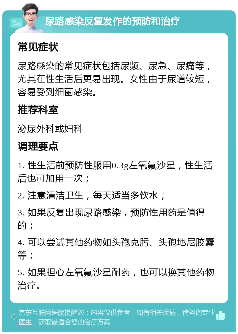 尿路感染反复发作的预防和治疗 常见症状 尿路感染的常见症状包括尿频、尿急、尿痛等，尤其在性生活后更易出现。女性由于尿道较短，容易受到细菌感染。 推荐科室 泌尿外科或妇科 调理要点 1. 性生活前预防性服用0.3g左氧氟沙星，性生活后也可加用一次； 2. 注意清洁卫生，每天适当多饮水； 3. 如果反复出现尿路感染，预防性用药是值得的； 4. 可以尝试其他药物如头孢克肟、头孢地尼胶囊等； 5. 如果担心左氧氟沙星耐药，也可以换其他药物治疗。