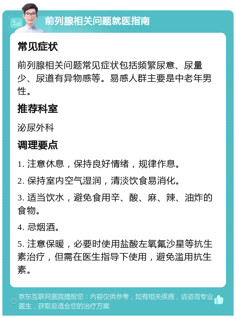 前列腺相关问题就医指南 常见症状 前列腺相关问题常见症状包括频繁尿意、尿量少、尿道有异物感等。易感人群主要是中老年男性。 推荐科室 泌尿外科 调理要点 1. 注意休息，保持良好情绪，规律作息。 2. 保持室内空气湿润，清淡饮食易消化。 3. 适当饮水，避免食用辛、酸、麻、辣、油炸的食物。 4. 忌烟酒。 5. 注意保暖，必要时使用盐酸左氧氟沙星等抗生素治疗，但需在医生指导下使用，避免滥用抗生素。