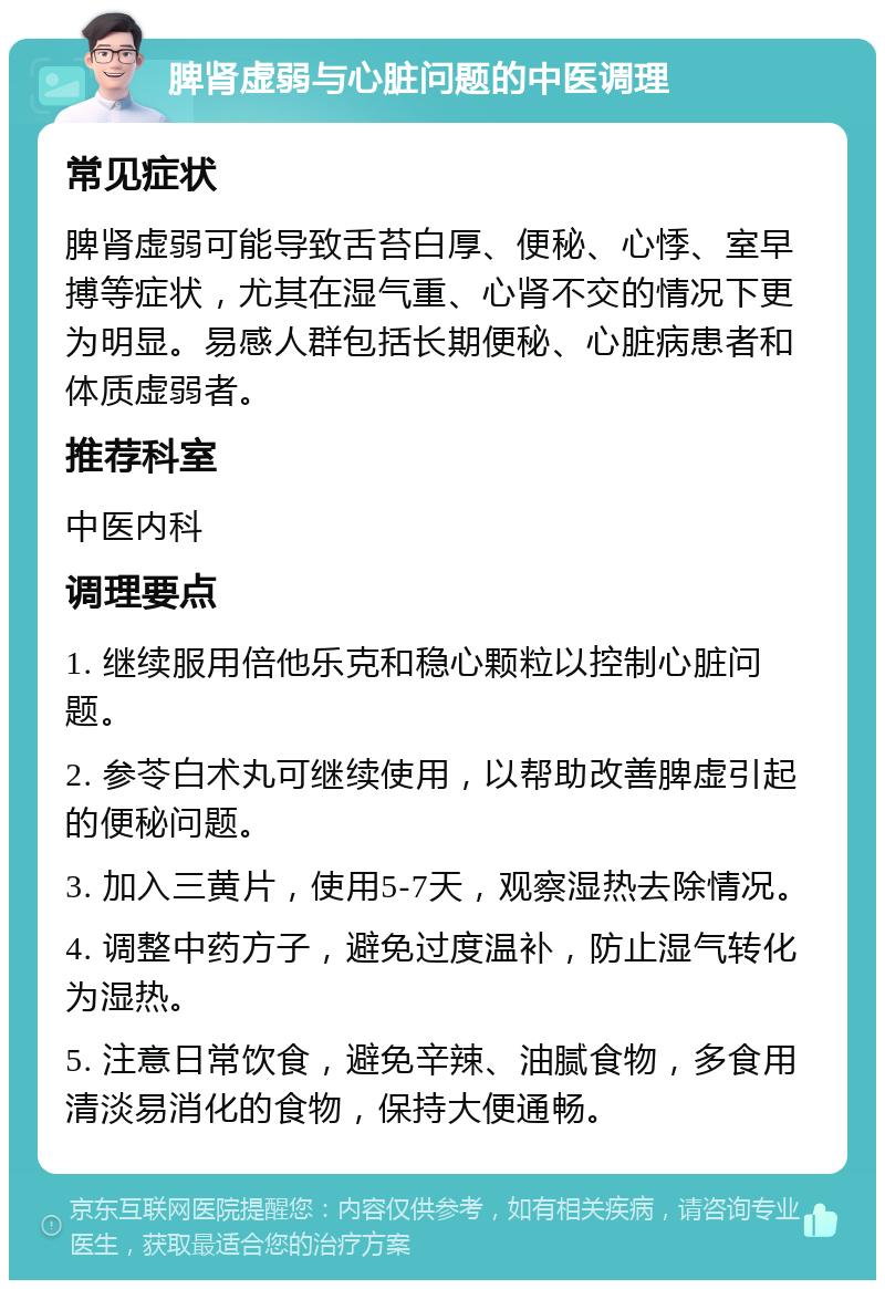 脾肾虚弱与心脏问题的中医调理 常见症状 脾肾虚弱可能导致舌苔白厚、便秘、心悸、室早搏等症状，尤其在湿气重、心肾不交的情况下更为明显。易感人群包括长期便秘、心脏病患者和体质虚弱者。 推荐科室 中医内科 调理要点 1. 继续服用倍他乐克和稳心颗粒以控制心脏问题。 2. 参苓白术丸可继续使用，以帮助改善脾虚引起的便秘问题。 3. 加入三黄片，使用5-7天，观察湿热去除情况。 4. 调整中药方子，避免过度温补，防止湿气转化为湿热。 5. 注意日常饮食，避免辛辣、油腻食物，多食用清淡易消化的食物，保持大便通畅。