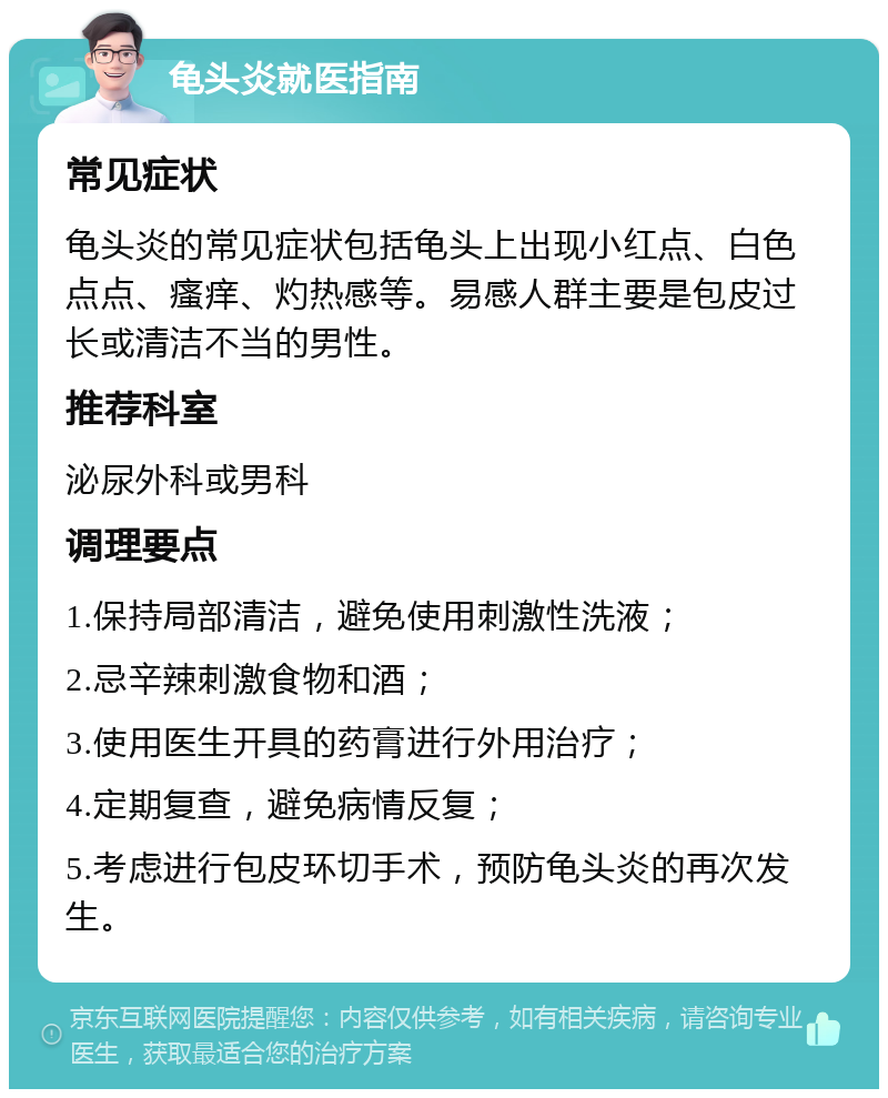 龟头炎就医指南 常见症状 龟头炎的常见症状包括龟头上出现小红点、白色点点、瘙痒、灼热感等。易感人群主要是包皮过长或清洁不当的男性。 推荐科室 泌尿外科或男科 调理要点 1.保持局部清洁，避免使用刺激性洗液； 2.忌辛辣刺激食物和酒； 3.使用医生开具的药膏进行外用治疗； 4.定期复查，避免病情反复； 5.考虑进行包皮环切手术，预防龟头炎的再次发生。